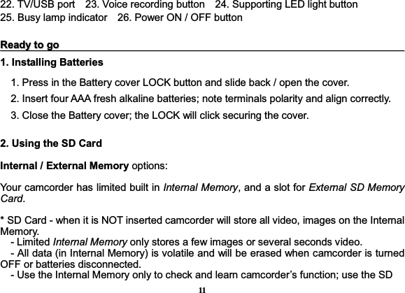 1122. TV/USB port    23. Voice recording button    24. Supporting LED light button     25. Busy lamp indicator    26. Power ON / OFF button RReeaaddyyttooggoo1. Installing Batteries 1. Press in the Battery cover LOCK button and slide back / open the cover. 2. Insert four AAA fresh alkaline batteries; note terminals polarity and align correctly. 3. Close the Battery cover; the LOCK will click securing the cover.2. Using the SD CardInternal / External Memory options:  Your camcorder has limited built in Internal Memory, and a slot for External SD Memory Card. * SD Card - when it is NOT inserted camcorder will store all video, images on the Internal Memory.   - Limited Internal Memory only stores a few images or several seconds video.    - All data (in Internal Memory) is volatile and will be erased when camcorder is turned         OFF or batteries disconnected.     - Use the Internal Memory only to check and learn camcorder’s function; use the SD   