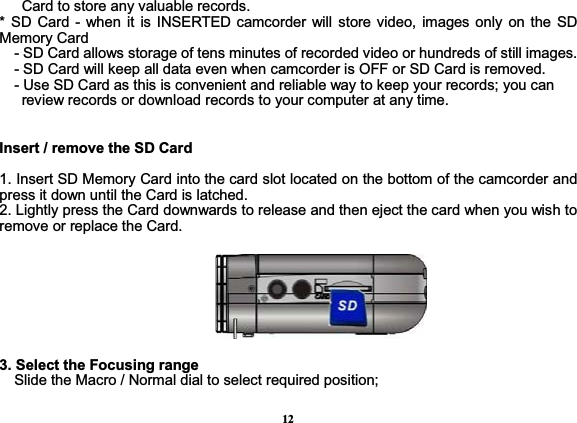 12      Card to store any valuable records. * SD Card - when it is INSERTED camcorder will store video, images only on the SD Memory Card        - SD Card allows storage of tens minutes of recorded video or hundreds of still images.     - SD Card will keep all data even when camcorder is OFF or SD Card is removed.     - Use SD Card as this is convenient and reliable way to keep your records; you can         review records or download records to your computer at any time.       Insert / remove the SD Card    1. Insert SD Memory Card into the card slot located on the bottom of the camcorder and press it down until the Card is latched.   2. Lightly press the Card downwards to release and then eject the card when you wish to remove or replace the Card.     3. Select the Focusing rangeSlide the Macro / Normal dial to select required position;     