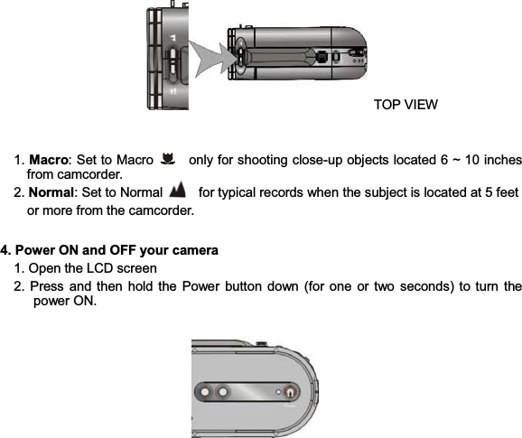 13 TOP VIEW   1. Macro: Set to Macro      only for shooting close-up objects located 6 ~ 10 inches from camcorder.   2. Normal: Set to Normal      for typical records when the subject is located at 5 feet               or more from the camcorder.   4. Power ON and OFF your camera     1. Open the LCD screen   2. Press and then hold the Power button down (for one or two seconds) to turn the power ON.     