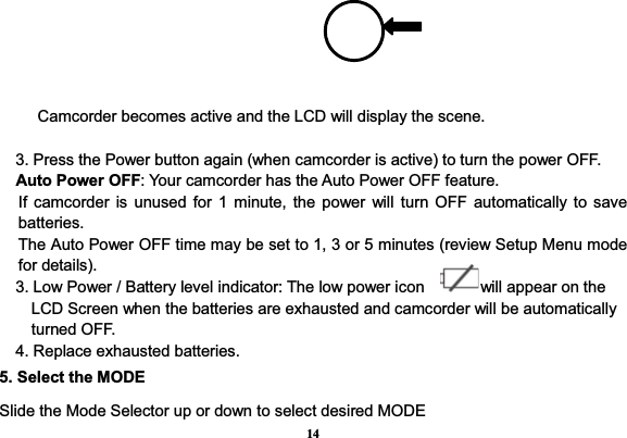 14Camcorder becomes active and the LCD will display the scene.     3. Press the Power button again (when camcorder is active) to turn the power OFF.   Auto Power OFF: Your camcorder has the Auto Power OFF feature. If camcorder is unused for 1 minute, the power will turn OFF automatically to save batteries. The Auto Power OFF time may be set to 1, 3 or 5 minutes (review Setup Menu mode for details).     3. Low Power / Battery level indicator: The low power icon              will appear on the LCD Screen when the batteries are exhausted and camcorder will be automatically turned OFF.     4. Replace exhausted batteries.                         5. Select the MODE Slide the Mode Selector up or down to select desired MODE 