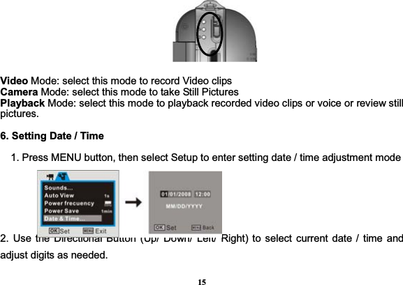 15  Video Mode: select this mode to record Video clips Camera Mode: select this mode to take Still Pictures Playback Mode: select this mode to playback recorded video clips or voice or review still pictures. 6. Setting Date / Time       1. Press MENU button, then select Setup to enter setting date / time adjustment mode 2. Use the Directional Button (Up/ Down/ Left/ Right) to select current date / time and adjust digits as needed.   