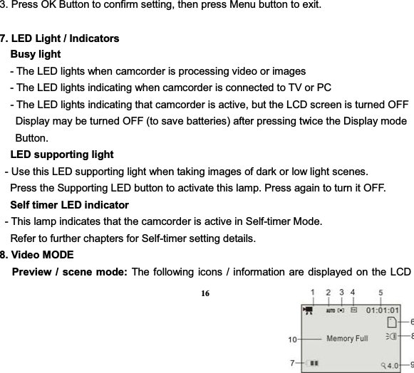 163. Press OK Button to confirm setting, then press Menu button to exit. 7. LED Light / Indicators   Busy light      - The LED lights when camcorder is processing video or images       - The LED lights indicating when camcorder is connected to TV or PC   - The LED lights indicating that camcorder is active, but the LCD screen is turned OFF       Display may be turned OFF (to save batteries) after pressing twice the Display mode        Button.    LED supporting light  - Use this LED supporting light when taking images of dark or low light scenes.           Press the Supporting LED button to activate this lamp. Press again to turn it OFF.   Self timer LED indicator  - This lamp indicates that the camcorder is active in Self-timer Mode.     Refer to further chapters for Self-timer setting details.   8. Video MODEPreview / scene mode: The following icons / information are displayed on the LCD 