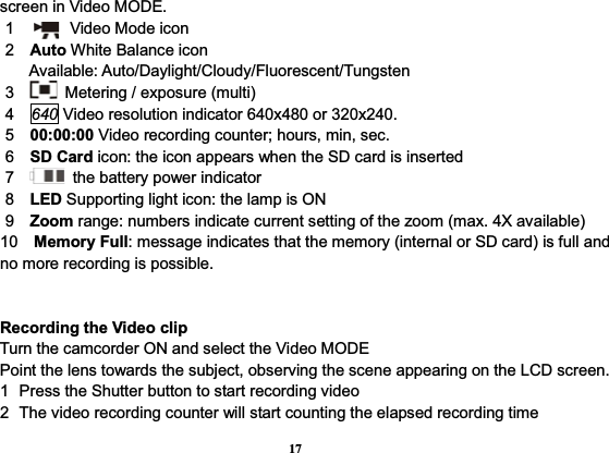 17screen in Video MODE.       1       Video Mode icon    2  Auto White Balance icon         Available: Auto/Daylight/Cloudy/Fluorescent/Tungsten    3     Metering / exposure (multi)    4  640 Video resolution indicator 640x480 or 320x240.    5  00:00:00 Video recording counter; hours, min, sec.    6  SD Card icon: the icon appears when the SD card is inserted    7     the battery power indicator    8  LED Supporting light icon: the lamp is ON    9  Zoom range: numbers indicate current setting of the zoom (max. 4X available) 10  Memory Full: message indicates that the memory (internal or SD card) is full and no more recording is possible. Recording the Video clipTurn the camcorder ON and select the Video MODEPoint the lens towards the subject, observing the scene appearing on the LCD screen.1  Press the Shutter button to start recording video2  The video recording counter will start counting the elapsed recording time   