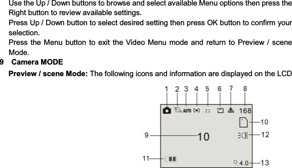 19   Use the Up / Down buttons to browse and select available Menu options then press the Right button to review available settings. Press Up / Down button to select desired setting then press OK button to confirm your selection. Press the Menu button to exit the Video Menu mode and return to Preview / scene Mode. 9  Camera MODE Preview / scene Mode: The following icons and information are displayed on the LCD 