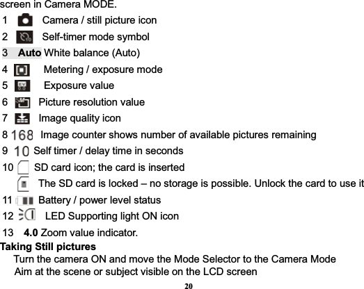 20screen in Camera MODE.    1        Camera / still picture icon2     Self-timer mode symbol3  Auto White balance (Auto) 4       Metering / exposure mode5       Exposure value6      Picture resolution value  7      Image quality icon 8          Image counter shows number of available pictures remaining9          Self timer / delay time in seconds10        SD card icon; the card is inserted       The SD card is locked – no storage is possible. Unlock the card to use it   11     Battery / power level status  12   LED Supporting light ON icon       13  4.0 Zoom value indicator.      Taking Still pictures   Turn the camera ON and move the Mode Selector to the Camera Mode   Aim at the scene or subject visible on the LCD screen 