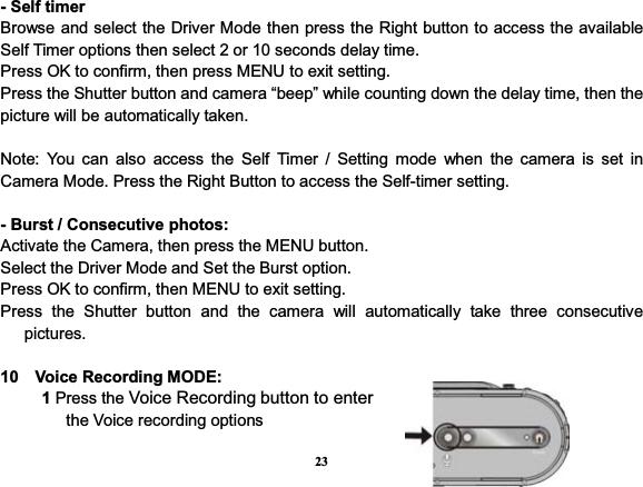 23- Self timer Browse and select the Driver Mode then press the Right button to access the available Self Timer options then select 2 or 10 seconds delay time.   Press OK to confirm, then press MENU to exit setting. Press the Shutter button and camera “beep” while counting down the delay time, then the picture will be automatically taken.   Note: You can also access the Self Timer / Setting mode when the camera is set in Camera Mode. Press the Right Button to access the Self-timer setting. - Burst / Consecutive photos: Activate the Camera, then press the MENU button. Select the Driver Mode and Set the Burst option. Press OK to confirm, then MENU to exit setting. Press the Shutter button and the camera will automatically take three consecutive pictures. 10  Voice Recording MODE:      1 Press the Voice Recording button to enter        the Voice recording options     