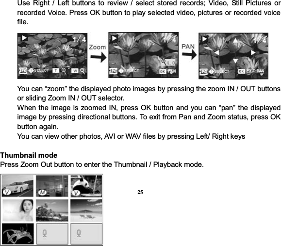 25Use Right / Left buttons to review / select stored records; Video, Still Pictures or recorded Voice. Press OK button to play selected video, pictures or recorded voice file. You can “zoom” the displayed photo images by pressing the zoom IN / OUT buttons or sliding Zoom IN / OUT selector.   When the image is zoomed IN, press OK button and you can “pan” the displayed image by pressing directional buttons. To exit from Pan and Zoom status, press OK button again. You can view other photos, AVI or WAV files by pressing Left/ Right keys Thumbnail modePress Zoom Out button to enter the Thumbnail / Playback mode. 