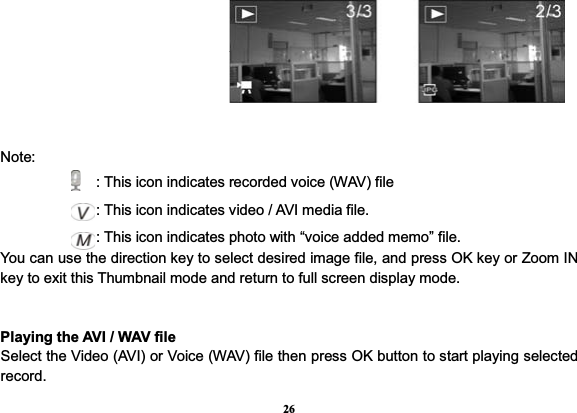 26Note:                : This icon indicates recorded voice (WAV) file              : This icon indicates video / AVI media file.               : This icon indicates photo with “voice added memo” file. You can use the direction key to select desired image file, and press OK key or Zoom IN key to exit this Thumbnail mode and return to full screen display mode. Playing the AVI / WAV file Select the Video (AVI) or Voice (WAV) file then press OK button to start playing selected record.   