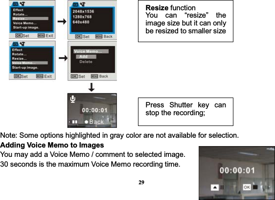 29                                                                                                                                                                 Note: Some options highlighted in gray color are not available for selection.   Adding Voice Memo to Images   You may add a Voice Memo / comment to selected image. 30 seconds is the maximum Voice Memo recording time.             Resize functionYou can “resize” the image size but it can only be resized to smaller sizePress Shutter key can stop the recording;