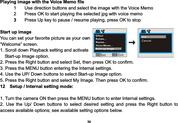 30Playing image with the Voice Memo file1  Use direction buttons and select the image with the Voice Memo 2  Press OK to start playing the selected jpg with voice memo 3  Press Up key to pause / resume playing, press OK to stop Start up image You can set your favorite picture as your own “Welcome” screen. 1. Scroll down Playback setting and activate Start-up Image option. 2. Press the Right button and select Set, then press OK to confirm. 3. Press the MENU button entering the Internal settings. 4. Use the UP/ Down buttons to select Start-up Image option. 5. Press the Right button and select My Image. Then press OK to confirm. 12    Setup / Internal setting mode: 1. Turn the camera ON then press the MENU button to enter Internal settings.   2. Use the Up/ Down buttons to select desired setting and press the Right button to access available options; see available setting options below. 