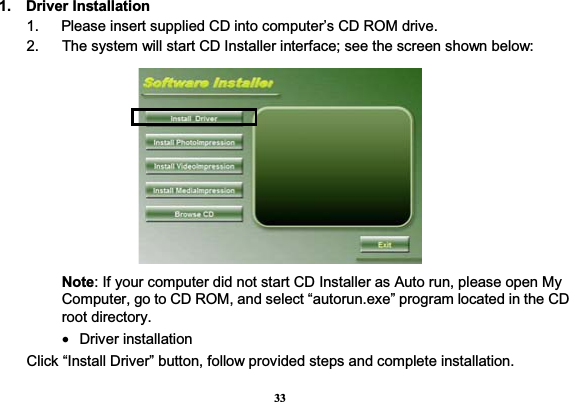 33 1.  Driver Installation1.      Please insert supplied CD into computer’s CD ROM drive. 2.    The system will start CD Installer interface; see the screen shown below: Note: If your computer did not start CD Installer as Auto run, please open My Computer, go to CD ROM, and select “autorun.exe” program located in the CD root directory. • Driver installation Click “Install Driver” button, follow provided steps and complete installation.   