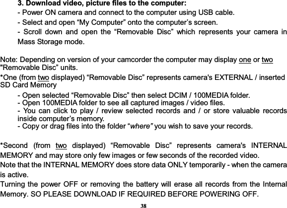 383. Download video, picture files to the computer:   - Power ON camera and connect to the computer using USB cable. - Select and open “My Computer” onto the computer’s screen.   - Scroll down and open the “Removable Disc” which represents your camera in Mass Storage mode. Note: Depending on version of your camcorder the computer may display one or two&quot;Removable Disc” units.   *One (from two displayed) “Removable Disc” represents camera&apos;s EXTERNAL / inserted SD Card Memory   - Open selected “Removable Disc” then select DCIM / 100MEDIA folder.   - Open 100MEDIA folder to see all captured images / video files. - You can click to play / review selected records and / or store valuable records inside computer’s memory. - Copy or drag files into the folder “where” you wish to save your records.   *Second (from two displayed) “Removable Disc” represents camera&apos;s INTERNAL MEMORY and may store only few images or few seconds of the recorded video. Note that the INTERNAL MEMORY does store data ONLY temporarily - when the camera is active. Turning the power OFF or removing the battery will erase all records from the Internal Memory. SO PLEASE DOWNLOAD IF REQUIRED BEFORE POWERING OFF. 