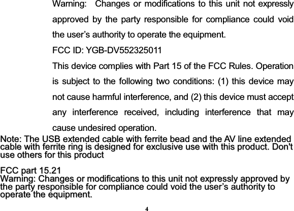 4Warning:  Changes or modifications to this unit not expressly approved by the party responsible for compliance could void the user’s authority to operate the equipment. FCC ID: YGB-DV552325011 This device complies with Part 15 of the FCC Rules. Operation is subject to the following two conditions: (1) this device may not cause harmful interference, and (2) this device must accept any interference received, including interference that may cause undesired operation. NNoottee::TThheeUUSSBBeexxtteennddeeddccaabblleewwiitthhffeerrrriitteebbeeaaddaannddtthheeAAVVlliinneeeexxtteennddeeddccaabblleewwiitthhffeerrrriitteerriinnggiissddeessiiggnneeddffoorreexxcclluussiivveeuusseewwiitthhtthhiisspprroodduucctt..DDoonn&apos;&apos;ttuusseeootthheerrssffoorrtthhiisspprroodduuccttFFCCCCppaarrtt1155..2211WWaarrnniinngg::CChhaannggeessoorrmmooddiiffiiccaattiioonnssttootthhiissuunniittnnootteexxpprreessssllyyaapppprroovveeddbbyytthheeppaarrttyyrreessppoonnssiibblleeffoorrccoommpplliiaanncceeccoouullddvvooiiddtthheeuusseerr’’ssaauutthhoorriittyyttooooppeerraatteetthheeeeqquuiippmmeenntt..