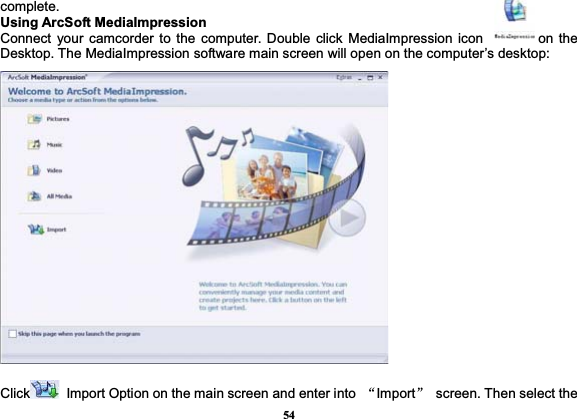 54complete. Using ArcSoft MediaImpression Connect your camcorder to the computer. Double click MediaImpression icon             on the Desktop. The MediaImpression software main screen will open on the computer’s desktop: Click   Import Option on the main screen and enter into  ĀImportā  screen. Then select the 