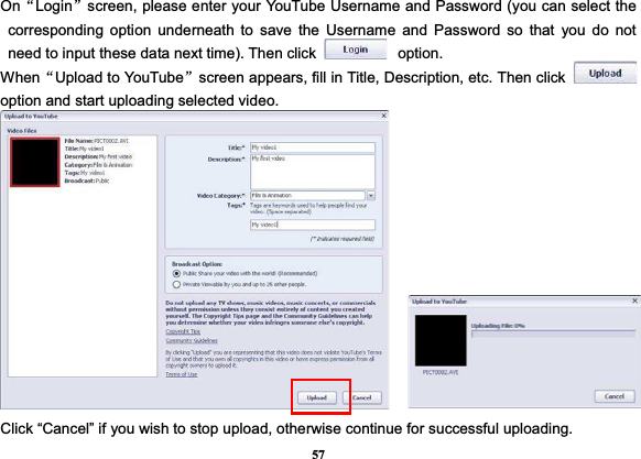 57OnĀLogināscreen, please enter your YouTube Username and Password (you can select the corresponding option underneath to save the Username and Password so that you do not need to input these data next time). Then click  option. WhenĀUpload to YouTubeāscreen appears, fill in Title, Description, etc. Then click option and start uploading selected video. Click “Cancel” if you wish to stop upload, otherwise continue for successful uploading. 