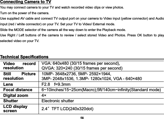 58CCoonnnneeccttiinnggCCaammeerraattooTTVVYou may connect camera to your TV and watch recorded video clips or view photos. Turn on the power of the camera.   Use supplied AV cable and connect TV output port on your camera to Video input (yellow connector) and Audio input (red / white connector) on your TV. Set your TV to Video/ External mode. Slide the MODE selector of the camera all the way down to enter the Playback mode. Use Right / Left buttons of the camera to review / select stored Video and Photos. Press OK button to play selected video on your TV. TTeecchhnniiccaallSSppeecciiffiiccaattiioonnssVideo record resolution VGA: 640x480 (30/15 frames per second),   QVGA: 320×240 (30/15 frames per second) Still Picture resolution 10MP- 3648x2736, 5MP- 2592×1944, 3MP- 2048x1536, 1.3MP- 1280x1024, VGA - 640×480 Lens  F2.8f=9.3mm Focal distance  6~10inches/15~25cm(Macro);5ft/140cm~infinity(Standard mode) Digital zoom  4× Shutter  Electronic shutter LCD display screen  2.4ͳTFT LCD(240x320dot) 