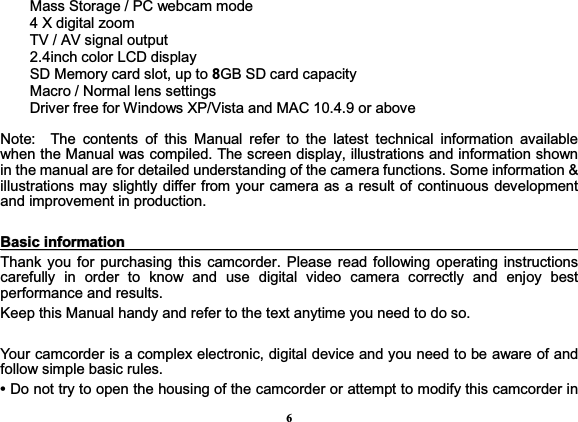 6Mass Storage / PC webcam mode 4 X digital zoom TV / AV signal output 2.4inch color LCD display SD Memory card slot, up to 8GB SD card capacity Macro / Normal lens settings Driver free for Windows XP/Vista and MAC 10.4.9 or above   Note:  The contents of this Manual refer to the latest technical information available when the Manual was compiled. The screen display, illustrations and information shown in the manual are for detailed understanding of the camera functions. Some information &amp; illustrations may slightly differ from your camera as a result of continuous development and improvement in production.   BBaassiicciinnffoorrmmaattiioonnThank you for purchasing this camcorder. Please read following operating instructions carefully in order to know and use digital video camera correctly and enjoy best performance and results.   Keep this Manual handy and refer to the text anytime you need to do so.   Your camcorder is a complex electronic, digital device and you need to be aware of and follow simple basic rules.   • Do not try to open the housing of the camcorder or attempt to modify this camcorder in 