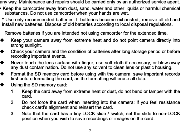 7any way. Maintenance and repairs should be carried only by an authorized service agent. • Keep the camcorder away from dust, sand, water and other liquids or harmful chemical substances. Do not use camcorder when your hands are wet.   * Use only recommended batteries. If batteries become exhausted, remove all old and install new batteries. Dispose of old batteries according to local disposal regulations.       Remove batteries if you are intended not using camcorder for the extended time.     Keep your camera away from extreme heat and do not point camera directly into strong sunlight.     Check your camera and the condition of batteries after long storage period or before recording important events.     Never touch the lens surface with finger, use soft cloth if necessary, or blow away any dust contamination. Do not use any solvent to clean lens or plastic housing.   Format the SD memory card before using with the camera; save important records first before formatting the card, as the formatting will erase all data.   Using the SD memory card: 1.    Keep the card away from extreme heat or dust, do not bend or tamper with the card. 2.   Do not force the card when inserting into the camera; if you feel resistance check card’s alignment and reinsert the card. 3.      Note that the card has a tiny LOCK slide / switch; set the slide to non-LOCK position when you wish to save recordings or images on the card.     