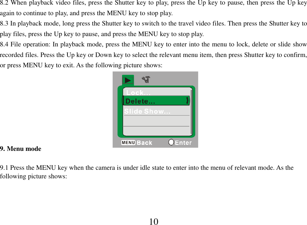  10 8.2 When playback video files, press the Shutter key to play, press the Up key to pause, then press the Up key again to continue to play, and press the MENU key to stop play. 8.3 In playback mode, long press the Shutter key to switch to the travel video files. Then press the Shutter key to play files, press the Up key to pause, and press the MENU key to stop play. 8.4 File operation: In playback mode, press the MENU key to enter into the menu to lock, delete or slide show recorded files. Press the Up key or Down key to select the relevant menu item, then press Shutter key to confirm, or press MENU key to exit. As the following picture shows:               9. Menu mode  9.1 Press the MENU key when the camera is under idle state to enter into the menu of relevant mode. As the following picture shows:       