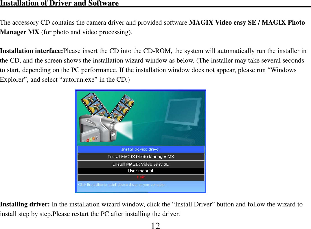  12 IInnssttaallllaattiioonn  ooff  DDrriivveerr  aanndd  SSooffttwwaarree                                                                                                        The accessory CD contains the camera driver and provided software MAGIX Video easy SE / MAGIX Photo Manager MX (for photo and video processing).  Installation interface:Please insert the CD into the CD-ROM, the system will automatically run the installer in the CD, and the screen shows the installation wizard window as below. (The installer may take several seconds to start, depending on the PC performance. If the installation window does not appear, please run “Windows Explorer”, and select “autorun.exe” in the CD.)                                              Installing driver: In the installation wizard window, click the “Install Driver” button and follow the wizard to install step by step.Please restart the PC after installing the driver. 