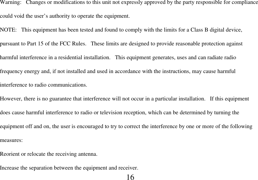  16  Warning:   Changes or modifications to this unit not expressly approved by the party responsible for compliance could void the user’s authority to operate the equipment. NOTE:   This equipment has been tested and found to comply with the limits for a Class B digital device, pursuant to Part 15 of the FCC Rules.   These limits are designed to provide reasonable protection against harmful interference in a residential installation.   This equipment generates, uses and can radiate radio frequency energy and, if not installed and used in accordance with the instructions, may cause harmful interference to radio communications. However, there is no guarantee that interference will not occur in a particular installation.   If this equipment does cause harmful interference to radio or television reception, which can be determined by turning the equipment off and on, the user is encouraged to try to correct the interference by one or more of the following measures: Reorient or relocate the receiving antenna. Increase the separation between the equipment and receiver. 