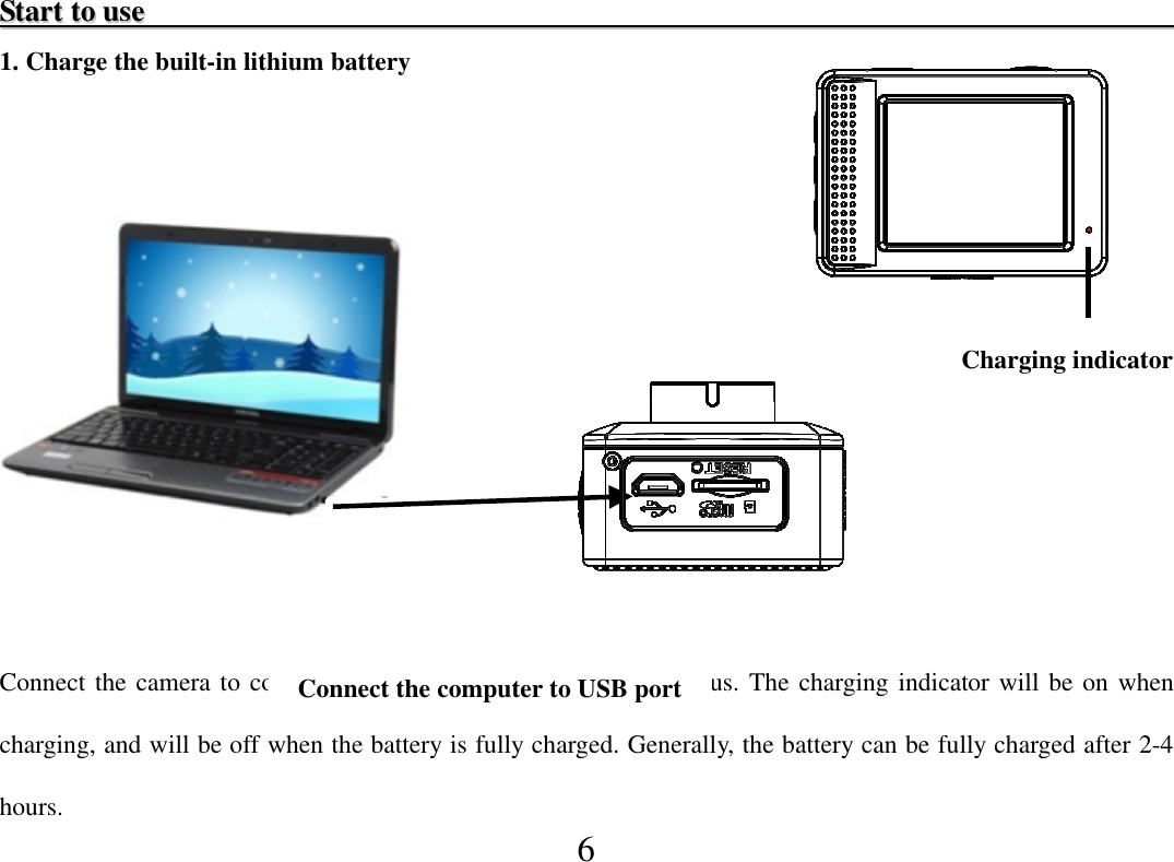  6 SSttaarrtt  ttoo  uussee                                                                                                                                              1. Charge the built-in lithium battery                         Connect the camera to computer for charging under shutdown status. The charging indicator will be on when charging, and will be off when the battery is fully charged. Generally, the battery can be fully charged after 2-4 hours.   Charging indicator Connect the computer to USB port   