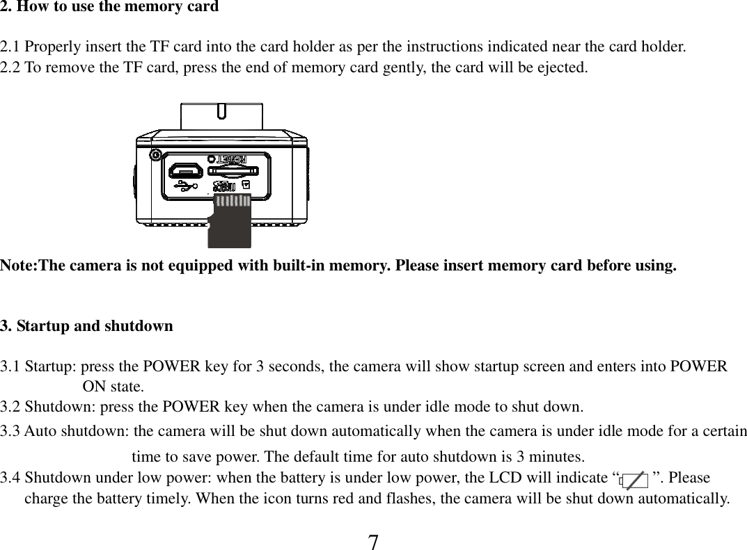  7 2. How to use the memory card    2.1 Properly insert the TF card into the card holder as per the instructions indicated near the card holder. 2.2 To remove the TF card, press the end of memory card gently, the card will be ejected.                       Note:The camera is not equipped with built-in memory. Please insert memory card before using.  3. Startup and shutdown  3.1 Startup: press the POWER key for 3 seconds, the camera will show startup screen and enters into POWER                     ON state. 3.2 Shutdown: press the POWER key when the camera is under idle mode to shut down. 3.3 Auto shutdown: the camera will be shut down automatically when the camera is under idle mode for a certain                                   time to save power. The default time for auto shutdown is 3 minutes. 3.4 Shutdown under low power: when the battery is under low power, the LCD will indicate “        ”. Please         charge the battery timely. When the icon turns red and flashes, the camera will be shut down automatically. 