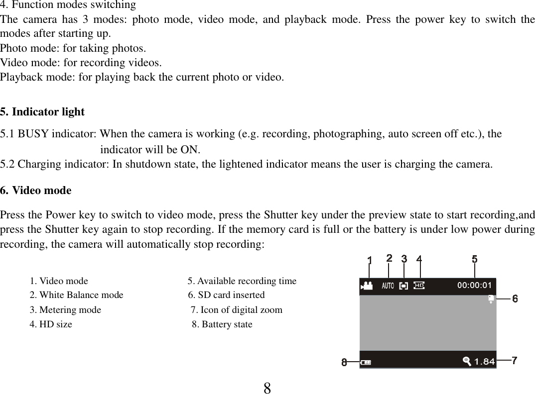  8 4. Function modes switching The  camera  has  3  modes:  photo  mode,  video  mode,  and  playback  mode.  Press  the  power  key  to  switch  the modes after starting up. Photo mode: for taking photos. Video mode: for recording videos. Playback mode: for playing back the current photo or video.  5. Indicator light 5.1 BUSY indicator: When the camera is working (e.g. recording, photographing, auto screen off etc.), the                                   indicator will be ON. 5.2 Charging indicator: In shutdown state, the lightened indicator means the user is charging the camera.  6. Video mode  Press the Power key to switch to video mode, press the Shutter key under the preview state to start recording,and press the Shutter key again to stop recording. If the memory card is full or the battery is under low power during recording, the camera will automatically stop recording:              1. Video mode                                        5. Available recording time             2. White Balance mode                          6. SD card inserted               3. Metering mode                                    7. Icon of digital zoom                   4. HD size                                                8. Battery state             