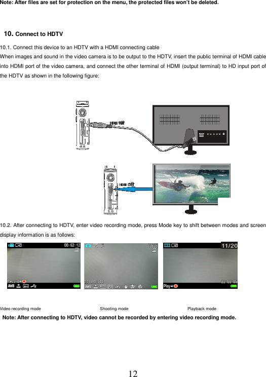 12 Note: After files are set for protection on the menu, the protected files won’t be deleted.      10. Connect to HDTV  10.1. Connect this device to an HDTV with a HDMI connecting cable When images and sound in the video camera is to be output to the HDTV, insert the public terminal of HDMI cable into HDMI port of the video camera, and connect the other terminal of HDMI (output terminal) to HD input port of the HDTV as shown in the following figure:                 10.2. After connecting to HDTV, enter video recording mode, press Mode key to shift between modes and screen display information is as follows:                      录像模式                              拍照模式                                  回放模式 Video recording mode                                                       Shooting mode                                                        Playback mode     Note: After connecting to HDTV, video cannot be recorded by entering video recording mode.            