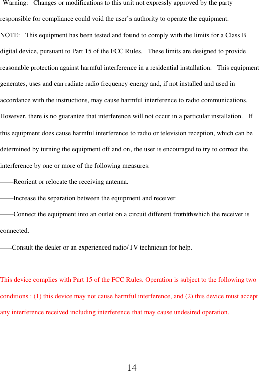 14  Warning:   Changes or modifications to this unit not expressly approved by the party responsible for compliance could void the user’s authority to operate the equipment. NOTE:   This equipment has been tested and found to comply with the limits for a Class B digital device, pursuant to Part 15 of the FCC Rules.   These limits are designed to provide reasonable protection against harmful interference in a residential installation.   This equipment generates, uses and can radiate radio frequency energy and, if not installed and used in accordance with the instructions, may cause harmful interference to radio communications. However, there is no guarantee that interference will not occur in a particular installation.   If this equipment does cause harmful interference to radio or television reception, which can be determined by turning the equipment off and on, the user is encouraged to try to correct the interference by one or more of the following measures: . at to which the receiver is connected. This device complies with Part 15 of the FCC Rules. Operation is subject to the following two conditions : (1) this device may not cause harmful interference, and (2) this device must accept any interference received including interference that may cause undesired operation.   ——Reorient or relocate the receiving antenna. ——Increase the separation between the equipment and receiver——Connect the equipment into an outlet on a circuit different from th——Consult the dealer or an experienced radio/TV technician for help.