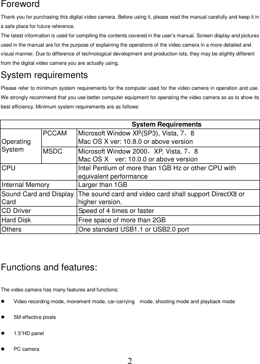 2 Foreword   Thank you for purchasing this digital video camera. Before using it, please read the manual carefully and keep it in a safe place for future reference.   The latest information is used for compiling the contents covered in the user’s manual. Screen display and pictures used in the manual are for the purpose of explaining the operations of the video camera in a more detailed and visual manner. Due to difference of technological development and production lots, they may be slightly different from the digital video camera you are actually using.   System requirements   Please refer to minimum system requirements for the computer used for the video camera in operation and use. We strongly recommend that you use better computer equipment for operating the video camera so as to show its best efficiency. Minimum system requirements are as follows:      System Requirements PCCAM  Microsoft Window XP(SP3), Vista, 7，8 Mac OS X ver: 10.8.0 or above version  Operating System  MSDC  Microsoft Window 2000，XP, Vista, 7，8 Mac OS X    ver: 10.0.0 or above version CPU  Intel Pentium of more than 1GB Hz or other CPU with equivalent performance Internal Memory  Larger than 1GB Sound Card and Display Card The sound card and video card shall support DirectX8 or higher version. CD Driver  Speed of 4 times or faster Hard Disk  Free space of more than 2GB Others  One standard USB1.1 or USB2.0 port   Functions and features:    The video camera has many features and functions:     Video recording mode, movement mode, car-carrying    mode, shooting mode and playback mode       5M effective pixels     1.5”HD panel    PC camera  