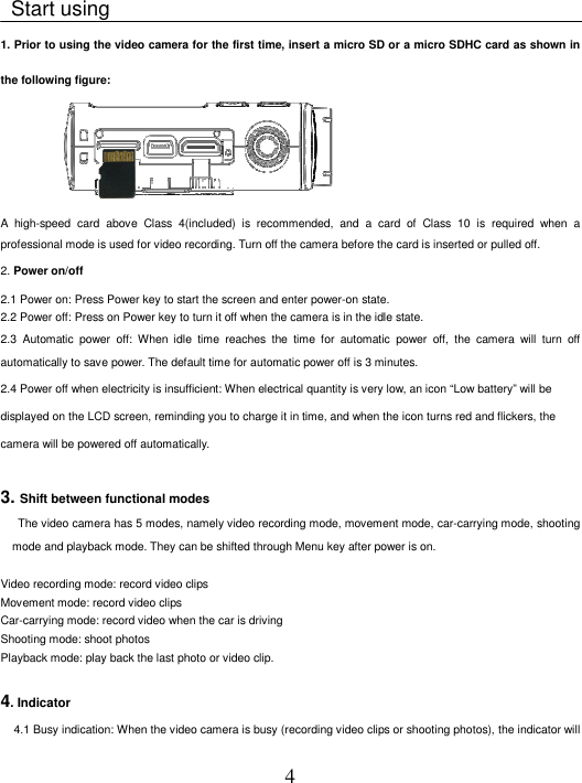 4    Start using   1. Prior to using the video camera for the first time, insert a micro SD or a micro SDHC card as shown in the following figure:                A  high-speed  card  above  Class  4(included)  is  recommended,  and  a  card  of  Class  10  is  required  when  a professional mode is used for video recording. Turn off the camera before the card is inserted or pulled off.   2. Power on/off   2.1 Power on: Press Power key to start the screen and enter power-on state.   2.2 Power off: Press on Power key to turn it off when the camera is in the idle state.   2.3  Automatic  power  off:  When  idle  time  reaches  the  time  for  automatic  power  off,  the  camera  will  turn  off automatically to save power. The default time for automatic power off is 3 minutes.   2.4 Power off when electricity is insufficient: When electrical quantity is very low, an icon “Low battery” will be displayed on the LCD screen, reminding you to charge it in time, and when the icon turns red and flickers, the camera will be powered off automatically.    3. Shift between functional modes      The video camera has 5 modes, namely video recording mode, movement mode, car-carrying mode, shooting mode and playback mode. They can be shifted through Menu key after power is on.           Video recording mode: record video clips Movement mode: record video clips   Car-carrying mode: record video when the car is driving   Shooting mode: shoot photos   Playback mode: play back the last photo or video clip.    4. Indicator    4.1 Busy indication: When the video camera is busy (recording video clips or shooting photos), the indicator will 