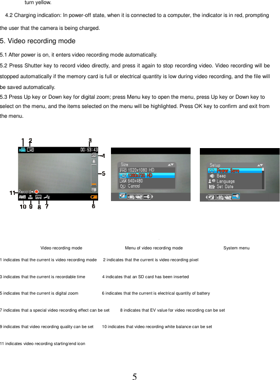 5 turn yellow.       4.2 Charging indication: In power-off state, when it is connected to a computer, the indicator is in red, prompting the user that the camera is being charged.   5. Video recording mode                                                            5.1 After power is on, it enters video recording mode automatically.   5.2 Press Shutter key to record video directly, and press it again to stop recording video. Video recording will be stopped automatically if the memory card is full or electrical quantity is low during video recording, and the file will be saved automatically.     5.3 Press Up key or Down key for digital zoom; press Menu key to open the menu, press Up key or Down key to select on the menu, and the items selected on the menu will be highlighted. Press OK key to confirm and exit from the menu.                        录像模式                                录像模式菜单                                 系统菜单 Video recording mode                                       Menu of video recording mode                                     System menu   1 indicates that the current is video recording mode     2 indicates that the current is video recording pixel   3 indicates that the current is recordable time                4 indicates that an SD card has been inserted   5 indicates that the current is digital zoom                     6 indicates that the current is electrical quantity of battery   7 indicates that a special video recording effect can be set         8 indicates that EV value for video recording can be set   9 indicates that video recording quality can be set        10 indicates that video recording white balance can be set   11 indicates video recording starting/end icon       