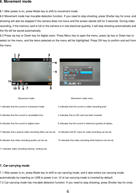 6 6. Movement mode    6.1 After power is on, press Mode key to shift to movement mode.   6.2 Movement mode has movable detection function. If you need to stop shooting, press Shutter key for once, and shooting will also be stopped if the camera does not move and the screen stands still for 5 seconds. During video recording, if the memory card is full or the camera is in low electrical quantity, it will stop shooting automatically and the file will be saved automatically.   6.3 Press Up key or Down key for digital zoom. Press Menu key to open the menu, press Up key or Down key to select on the menu, and the items selected on the menu will be highlighted. Press OK key to confirm and exit from the menu.                            运动模式                                  运动模式菜单                                   Movement mode                                                                   Movement mode menu   1 indicates that the current is movement mode                          2 indicates that the current is video recording pixel   3 indicates that the current is recordable time                            4 indicates that an SD card has been inserted   5 indicates that the current is digital zoom                                 6 indicates that the current is electrical quantity of battery   7 indicates that a special video recording effect can be set     8 indicates that EV value for video recording can be set   9 indicates that video recording quality can be set                   10 indicates that video recording white balance can be set   11 indicates video recording starting / ending icon    7. Car-carrying mode   7.1 After power is on, press Mode key to shift to car-carrying mode, and it also enters car-carrying mode automatically by inserting an USB to power it on, UI of car-carrying mode is inverted by default;   7.2 Car-carrying mode has movable detection function. If you need to stop shooting, press Shutter key for once,   