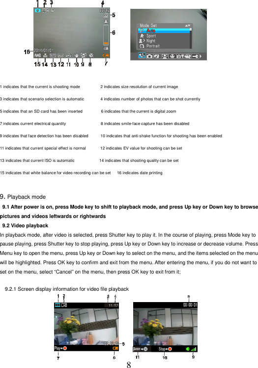 8                          拍照模式                                              拍照模式菜单  1 indicates that the current is shooting mode                    2 indicates size resolution of current image 3 indicates that scenario selection is automatic                4 indicates number of photos that can be shot currently   5 indicates that an SD card has been inserted                  6 indicates that the current is digital zoom   7 indicates current electrical quantity                                 8 indicates smile-face capture has been disabled   9 indicates that face detection has been disabled            10 indicates that anti-shake function for shooting has been enabled   11 indicates that current special effect is normal              12 indicates EV value for shooting can be set   13 indicates that current ISO is automatic                        14 indicates that shooting quality can be set   15 indicates that white balance for video recording can be set      16 indicates date printing    9. Playback mode                                                             9.1 After power is on, press Mode key to shift to playback mode, and press Up key or Down key to browse pictures and videos leftwards or rightwards  9.2 Video playback   In playback mode, after video is selected, press Shutter key to play it. In the course of playing, press Mode key to pause playing, press Shutter key to stop playing, press Up key or Down key to increase or decrease volume. Press Menu key to open the menu, press Up key or Down key to select on the menu, and the items selected on the menu will be highlighted. Press OK key to confirm and exit from the menu. After entering the menu, if you do not want to set on the menu, select “Cancel” on the menu, then press OK key to exit from it;    9.2.1 Screen display information for video file playback       
