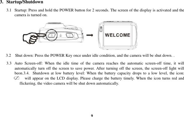  9 3.   Startup/Shutdown    3.1  Startup: Press and hold the POWER button for 2 seconds. The screen of the display is activated and the camera is turned on.     3.2    Shut down: Press the POWER Key once under idle condition, and the camera will be shut down. . 3.3  Auto  Screen-off:  When  the  idle  time  of  the  camera  reaches  the  automatic  screen-off  time,  it  will automatically turn off the screen to save power. After turning off the screen, the screen-off light will beon.3.4.  Shutdown  at  low  battery  level: When  the  battery capacity  drops  to  a  low  level, the  icon:   will appear on the LCD display. Please charge the battery timely. When the icon turns red and flickering, the video camera will be shut down automatically. 