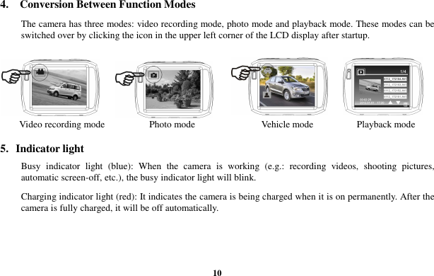  10 4.    Conversion Between Function Modes  The camera has three modes: video recording mode, photo mode and playback mode. These modes can be switched over by clicking the icon in the upper left corner of the LCD display after startup.      Video recording mode          Photo mode                  Vehicle mode                  Playback mode 5.  Indicator light Busy  indicator  light  (blue):  When  the  camera  is  working  (e.g.:  recording  videos,  shooting  pictures, automatic screen-off, etc.), the busy indicator light will blink. Charging indicator light (red): It indicates the camera is being charged when it is on permanently. After the camera is fully charged, it will be off automatically. 