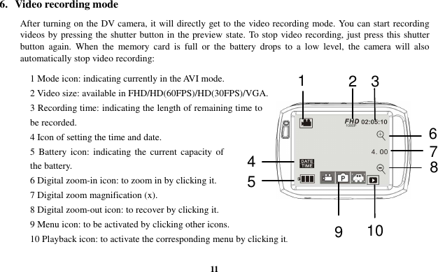  11 6.  Video recording mode    After turning on the DV camera, it will directly get to the video recording mode. You can start recording videos by pressing the shutter button in the preview state. To stop video recording, just press this shutter button  again.  When  the  memory  card  is  full  or  the  battery  drops  to  a  low  level,  the  camera  will  also automatically stop video recording: 1 Mode icon: indicating currently in the AVI mode. 2 Video size: available in FHD/HD(60FPS)/HD(30FPS)/VGA. 3 Recording time: indicating the length of remaining time to be recorded. 4 Icon of setting the time and date. 5  Battery  icon:  indicating  the  current  capacity  of the battery. 6 Digital zoom-in icon: to zoom in by clicking it. 7 Digital zoom magnification (x). 8 Digital zoom-out icon: to recover by clicking it. 9 Menu icon: to be activated by clicking other icons. 10 Playback icon: to activate the corresponding menu by clicking it.  3 2 1  8 7 6 5 4 10 9 