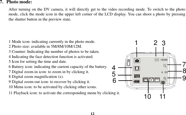  12 7.  Photo mode: After turning on the DV camera, it will directly get to the  video recording mode. To switch to the photo mode, click the mode icon in the upper left corner of the LCD display. You can shoot a photo by pressing the shutter button in the preview state.   1 Mode icon: indicating currently in the photo mode. 2 Photo size: available in 5M/8M/10M/12M. 3 Counter: Indicating the number of photos to be taken. 4 Indicating the face detection function is activated. 5 Icon for setting the time and date. 6 Battery icon: indicating the current capacity of the battery. 7 Digital zoom-in icon: to zoom in by clicking it. 8 Digital zoom magnification (x). 9 Digital zoom-out icon: to recover by clicking it. 10 Menu icon: to be activated by clicking other icons. 11 Playback icon: to activate the corresponding menu by clicking it. 1235 7 4 6 8 9 10 11 