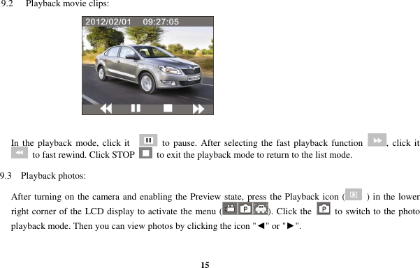  15 9.2    Playback movie clips:   In the playback  mode,  click it      to  pause.  After selecting the fast  playback function  ,  click it   to fast rewind. Click STOP    to exit the playback mode to return to the list mode. 9.3  Playback photos: After turning on the camera and enabling the Preview state, press the Playback icon (   ) in the lower right corner of the LCD display to activate the menu ( ). Click the    to switch to the photo playback mode. Then you can view photos by clicking the icon &quot;◄&quot; or &quot;►&quot;.  