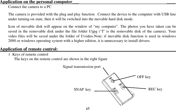  17 Application on the personal computer___                                                                              ____ Connect the camera to a PC The camera is provided with the plug and play function . Connect the device to the computer with USB line under turning-on state, then it will be switched into the movable hard disk mode. Icon of movable disk will appear on the window of “my computer”.  The  photos you have  taken can  be saved in the removable disk  under  the  file folder I:\jpg (“I” is the removable  disk of the  camera).  Your video files will be saved under the  folder of  I:\video.Note: if movable disk function is used in windows 2000 or windows operating system with a higher edition, it is unnecessary to install drivers. Application of remote control:                                                                                                           1  Keys of remote control The keys on the remote control are shown in the right figure      OFF key REC key SNAP key Signal transmission port 