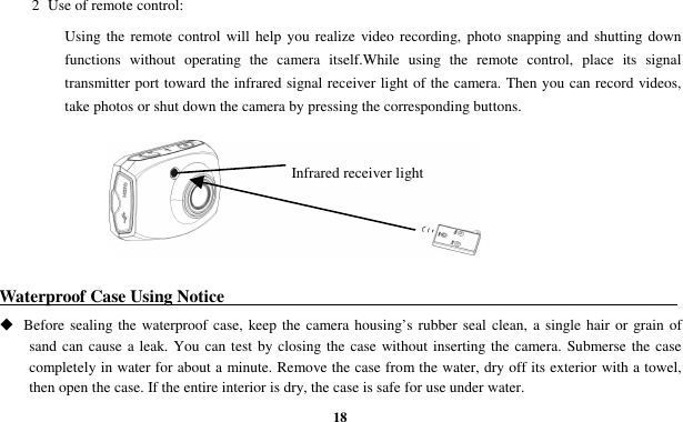  18 2  Use of remote control: Using the remote control will  help  you  realize  video  recording, photo snapping and shutting down functions  without  operating  the  camera  itself.While  using  the  remote  control,  place  its  signal transmitter port toward the infrared signal receiver light of the camera. Then you can record videos, take photos or shut down the camera by pressing the corresponding buttons.        Waterproof Case Using Notice                                                                                                          Before sealing the  waterproof case, keep the camera housing’s rubber seal clean, a single hair or grain of sand can cause a leak. You can test by closing the case without inserting the  camera. Submerse the case completely in water for about a minute. Remove the case from the water, dry off its exterior with a towel, then open the case. If the entire interior is dry, the case is safe for use under water. Infrared receiver light 