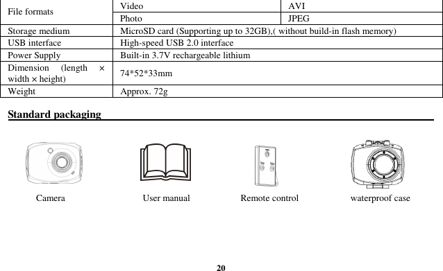  20 Video  AVI File formats  Photo  JPEG Storage medium  MicroSD card (Supporting up to 32GB),( without build-in flash memory) USB interface  High-speed USB 2.0 interface Power Supply  Built-in 3.7V rechargeable lithium Dimension  (length  × width × height)  74*52*33mm Weight  Approx. 72g  Standard packaging                                                                                                                               Camera                    User manual            Remote control                      waterproof case    