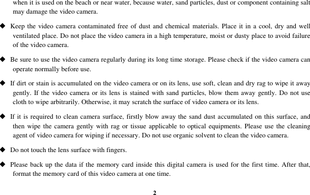  2 when it is used on the beach or near water, because water, sand particles, dust or component containing salt may damage the video camera.  Keep the video camera contaminated free of dust and  chemical materials. Place it in a  cool, dry and well ventilated place. Do not place the video camera in a high temperature, moist or dusty place to avoid failure of the video camera.  Be sure to use the video camera regularly during its long time storage. Please check if the video camera can operate normally before use.  If dirt or stain is accumulated on the video camera or on its lens, use soft, clean and dry rag to wipe it away gently. If the video camera or its lens  is stained with sand particles, blow them away gently. Do not use cloth to wipe arbitrarily. Otherwise, it may scratch the surface of video camera or its lens.  If it is required to clean camera surface, firstly blow away the sand dust accumulated on this surface, and then wipe the camera gently with rag or tissue applicable to optical equipments. Please use the cleaning agent of video camera for wiping if necessary. Do not use organic solvent to clean the video camera.  Do not touch the lens surface with fingers.  Please back up the data if the memory card inside this digital camera is used for the first time. After that, format the memory card of this video camera at one time. 