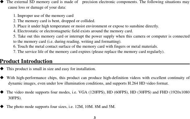  3  The external SD memory card is made of    precision electronic components. The following situations may cause loss or damage of your data:       1. Improper use of the memory card 2. The memory card is bent, dropped or collided. 3. Place it under high temperature or moist environment or expose to sunshine directly. 4. Electrostatic or electromagnetic field exists around the memory card. 5. Take out this memory card or interrupt the power supply when this camera or computer is connected to the memory card (i.e. during reading, writing and formatting). 6. Touch the metal contact surface of the memory card with fingers or metal materials. 7. The service life of the memory card expires (please replace the memory card regularly).  Product Introduction                                                                   This product is small in size and easy for installation.    With high-performance chips, this product can produce high-definition videos with excellent continuity  of dynamic images, even under low illumination conditions, and supports H.264 HD video format.  The video mode supports four modes, i.e. VGA (120FPS), HD (60FPS), HD (30FPS) and FHD (1920x1080 30FPS).  The photo mode supports four sizes, i.e. 12M, 10M. 8M and 5M. 