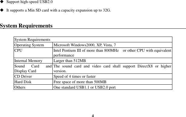  4  Support high-speed USB2.0  It supports a Min SD card with a capacity expansion up to 32G.  System Requirements                                                            System Requirements Operating System  Microsoft Windows2000, XP, Vista, 7 CPU Intel Pentium III of more than 800MHz    or other CPU with equivalent performance Internal Memory  Larger than 512MB Sound  Card  and Display Card The  sound  card  and  video  card  shall  support  DirectX8  or  higher version. CD Driver  Speed of 4 times or faster Hard Disk  Free space of more than 500MB Others  One standard USB1.1 or USB2.0 port  