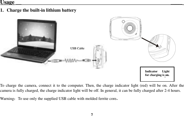  7 UUssaaggee __                                                                     _____    1.   Charge the built-in lithium battery   To charge the  camera,  connect  it  to  the computer. Then, the charge indicator  light (red) will be on. After the camera is fully charged, the charge indicator light will be off. In general, it can be fully charged after 2-4 hours. Warning：To use only the supplied USB cable with molded ferrite core.   UUSSBB  CCaabbllee Indicator  Light for charging is  oonn.. 