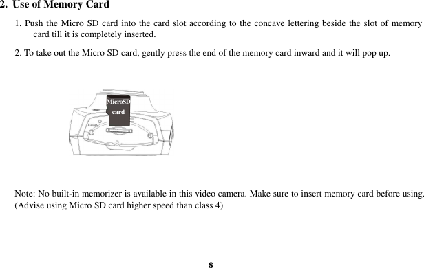  8 2.  Use of Memory Card 1. Push the Micro SD card into the card slot according to the concave lettering beside the slot of memory card till it is completely inserted.   2. To take out the Micro SD card, gently press the end of the memory card inward and it will pop up.       Note: No built-in memorizer is available in this video camera. Make sure to insert memory card before using. (Advise using Micro SD card higher speed than class 4) MicroSD card 