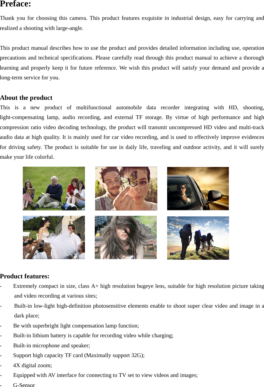 Preface: Thank you for choosing this camera. This product features exquisite in industrial design, easy for carrying and realized a shooting with large-angle.  This product manual describes how to use the product and provides detailed information including use, operation precautions and technical specifications. Please carefully read through this product manual to achieve a thorough learning and properly keep it for future reference. We wish this product will satisfy your demand and provide a long-term service for you.    About the product This is a new product of multifunctional automobile data recorder integrating with HD, shooting, light-compensating lamp, audio recording, and external TF storage. By virtue of high performance and high compression ratio video decoding technology, the product will transmit uncompressed HD video and multi-track audio data at high quality. It is mainly used for car video recording, and is used to effectively improve evidences for driving safety. The product is suitable for use in daily life, traveling and outdoor activity, and it will surely make your life colorful.                Product features: -        Extremely compact in size, class A+ high resolution bugeye lens, suitable for high resolution picture taking and video recording at various sites; -  Built-in low-light high-definition photosensitive elements enable to shoot super clear video and image in a dark place; -  Be with superbright light compensation lamp function;   -  Built-in lithium battery is capable for recording video while charging;     -  Built-in microphone and speaker; -  Support high capacity TF card (Maximally support 32G); - 4X digital zoom;  -    Equipped with AV interface for connecting to TV set to view videos and images; -    G-Sensor      