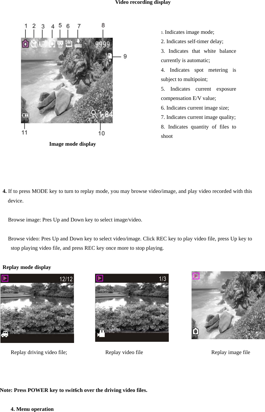                                           Video recording display                                 Image mode display      4. If to press MODE key to turn to replay mode, you may browse video/image, and play video recorded with this device.       Browse image: Pres Up and Down key to select image/video.     Browse video: Pres Up and Down key to select video/image. Click REC key to play video file, press Up key to stop playing video file, and press REC key once more to stop playing.           Replay mode display         Replay driving video file;              Replay video file                         Replay image file      Note: Press POWER key to swit6ch over the driving video files.    4. Menu operation 1. Indicates image mode; 2. Indicates self-timer delay; 3. Indicates that white balance currently is automatic; 4. Indicates spot metering is subject to multipoint;   5. Indicates current exposure compensation E/V value; 6. Indicates current image size; 7. Indicates current image quality; 8. Indicates quantity of files to shoot 